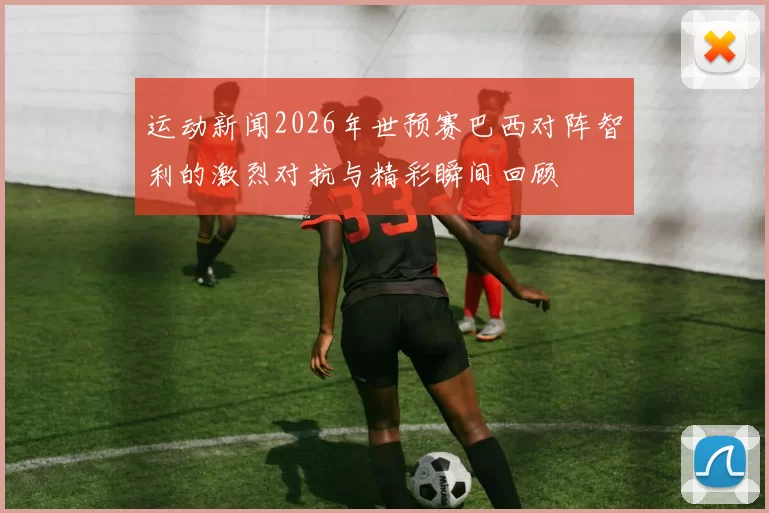 运动新闻2026年世预赛巴西对阵智利的激烈对抗与精彩瞬间回顾