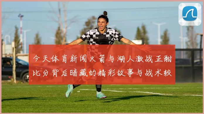 今天体育新闻火箭与湖人激战正酣比分背后暗藏的精彩故事与战术较量