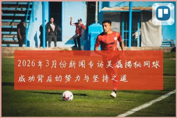 2026年3月份新闻专访吴磊揭秘网球成功背后的努力与坚持之道