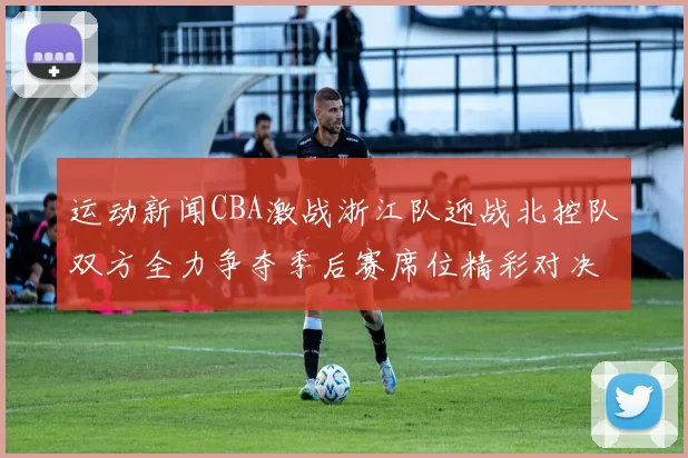 运动新闻CBA激战浙江队迎战北控队双方全力争夺季后赛席位精彩对决即将上演