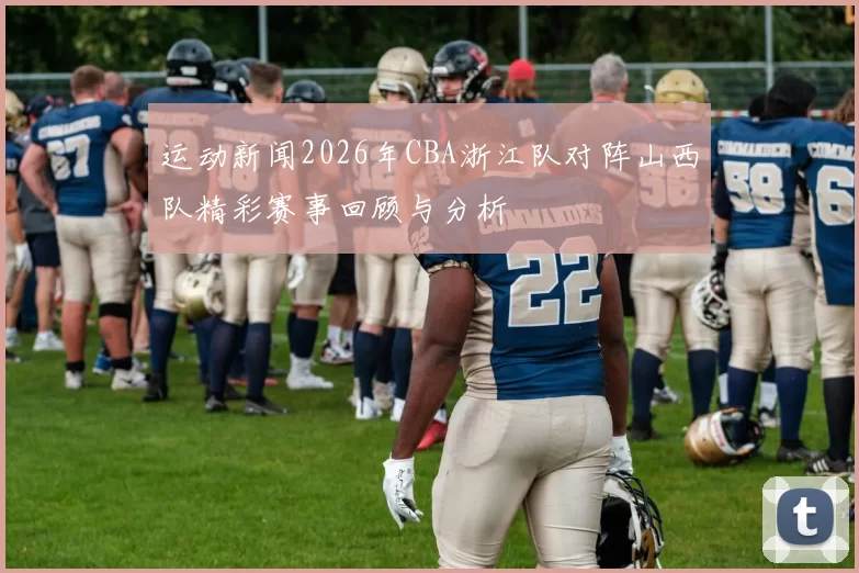 运动新闻2026年CBA浙江队对阵山西队精彩赛事回顾与分析